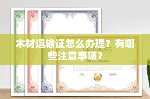 全国木材运输证怎么办理?有哪些注意事项?