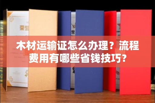 全国木材运输证怎么办理?流程费用有哪些省钱技巧?
